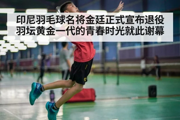 印尼羽毛球名将金廷正式宣布退役 羽坛黄金一代的青春时光就此谢幕